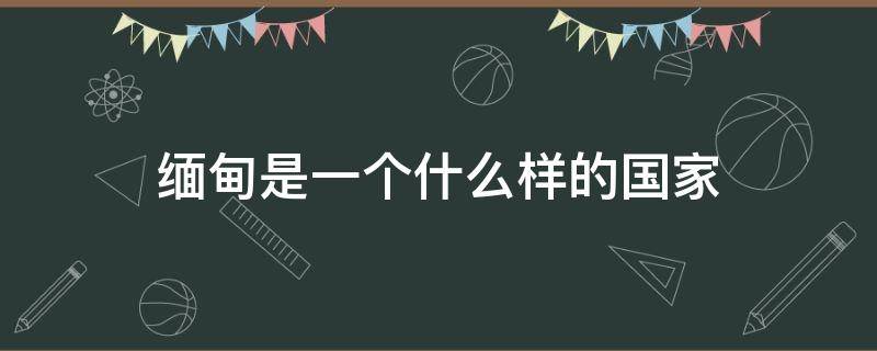 缅甸是一个什么样的国家（缅甸是一个什么样的国家,缅甸的首都）