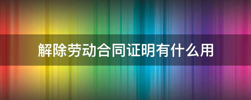 解除劳动合同证明有什么用（解除劳动合同证明有什么作用）