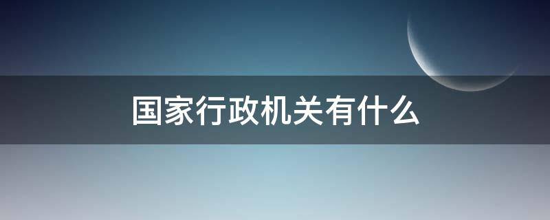 国家行政机关有什么 国家行政机关有什么?