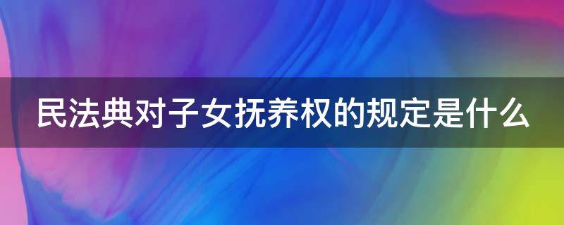 民法典对子女抚养权的规定是什么（民法典关于子女抚养问题的司法解释）