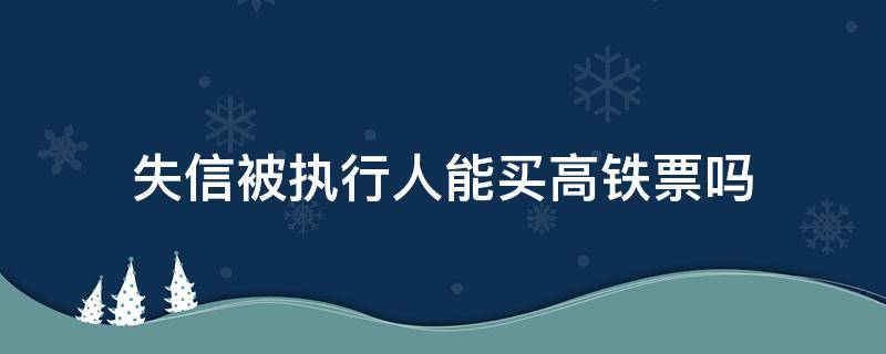 失信被执行人能买高铁票吗（失信被执行人还能买高铁票吗）