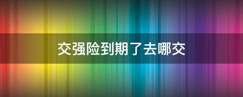 交强险到期了去哪交（强险到期去哪里交）