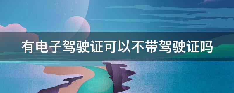 有电子驾驶证可以不带驾驶证吗 手机上有电子驾驶证可以不带驾驶证吗