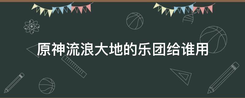 原神流浪大地的乐团给谁用 原神流浪者大地的乐团