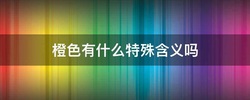 橙色有什么特殊含义吗（橙色 含义）