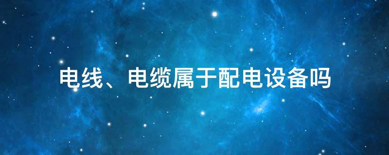 电线、电缆属于配电设备吗 电线属于设施设备吗