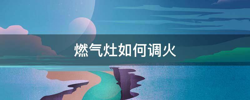 燃气灶如何调火 燃气灶如何调火大小
