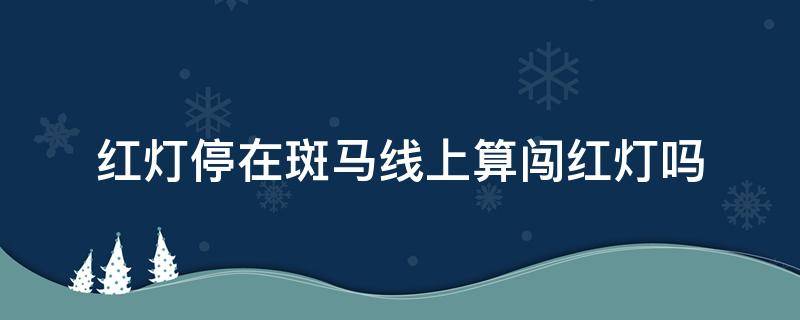 红灯停在斑马线上算闯红灯吗（左转红灯停在斑马线上算闯红灯吗）