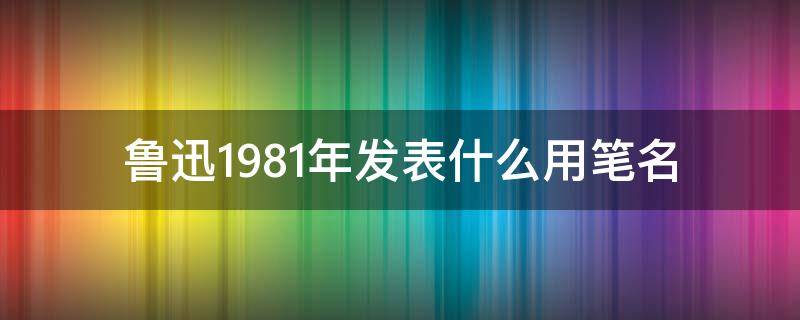 鲁迅1981年发表什么用笔名 鲁迅是1981年开始用的笔名