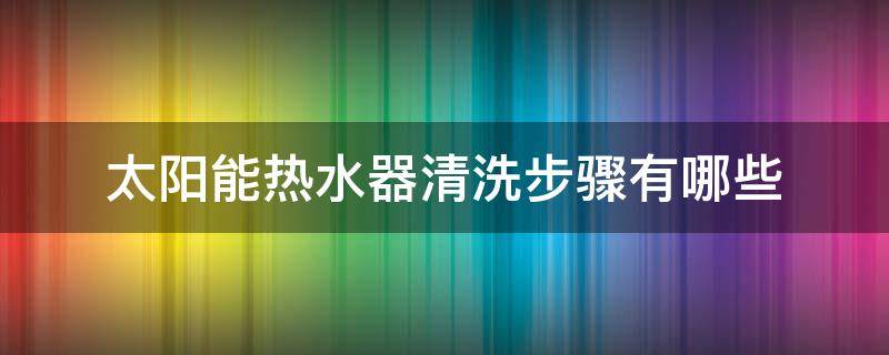 太阳能热水器清洗步骤有哪些（家用太阳能热水器怎样清洗）