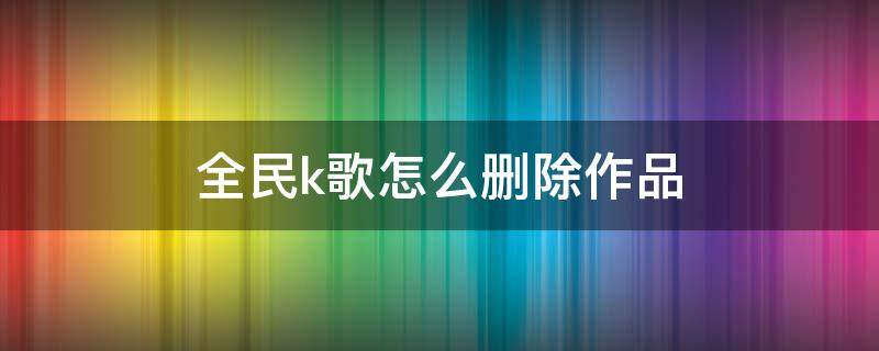 全民k歌怎么删除作品（微信小程序全民k歌怎么删除作品）