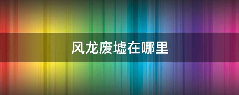 风龙废墟在哪里 原神拜访风龙废墟在哪里