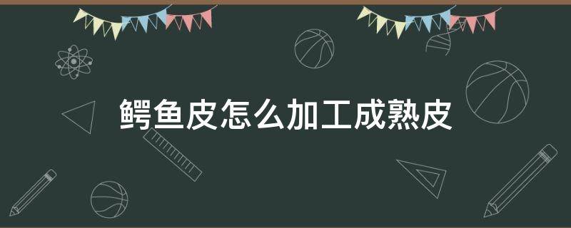 鳄鱼皮怎么加工成熟皮（鳄鱼皮怎么熟皮子）