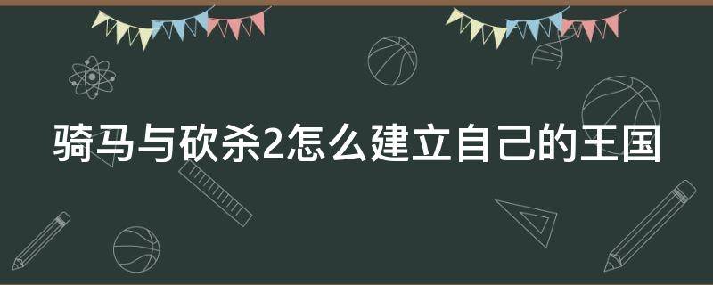 骑马与砍杀2怎么建立自己的王国（骑砍2如何建立自己的王国）