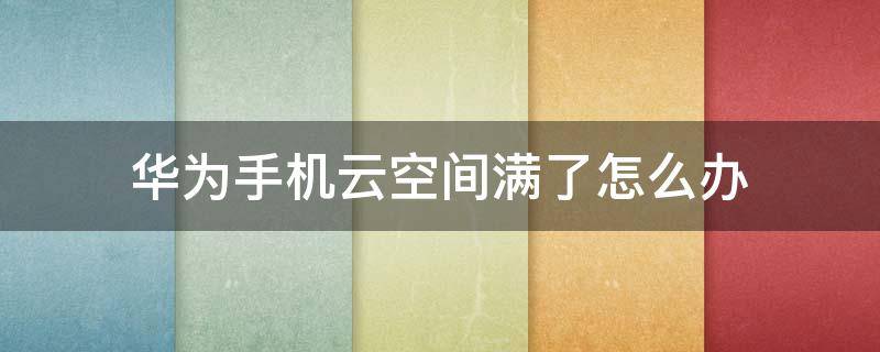 华为手机云空间满了怎么办 华为手机云空间已满是怎么回事