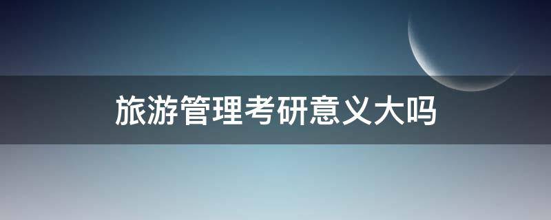 旅游管理考研意义大吗 旅游管理考研有必要吗
