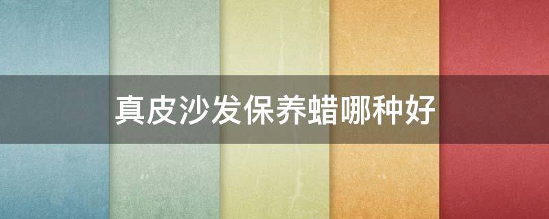 真皮沙发保养蜡哪种好（真皮沙发保养蜡哪个牌子好）