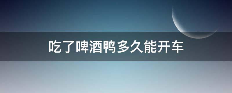 吃了啤酒鸭多久能开车（吃了啤酒鸭过几小时可以开车）