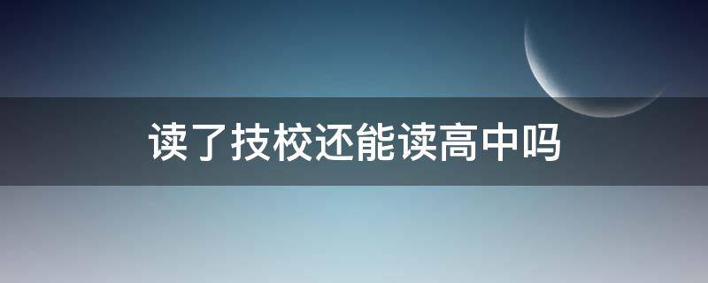 读了技校还能读高中吗（读完高中再读技校好吗）