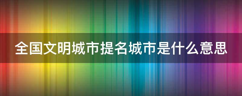 全国文明城市提名城市是什么意思 提名全国文明城市有啥用