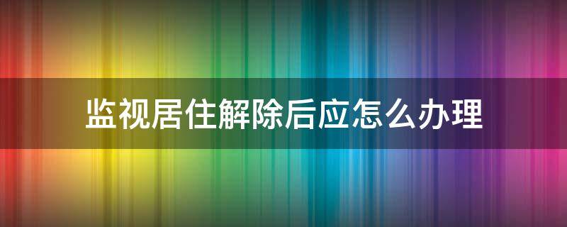 监视居住解除后应怎么办理（解除居住监视意味着什么）