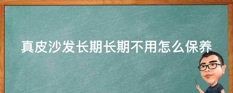 真皮沙发长期长期不用怎么保养 真皮沙发长期长期不用怎么保养视频