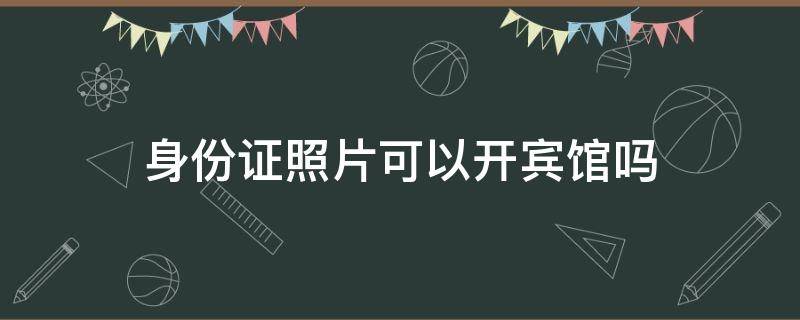 身份证照片可以开宾馆吗 身份证的照片可以开宾馆吗
