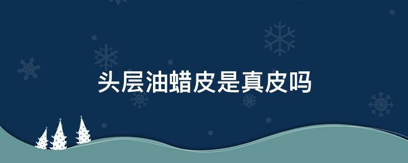 头层油蜡皮是真皮吗（头层牛皮油蜡皮是真皮吗）