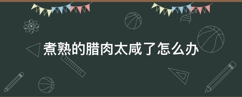 煮熟的腊肉太咸了怎么办 腊肉炒熟了太咸怎么办