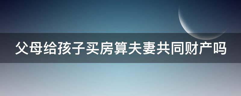 父母给孩子买房算夫妻共同财产吗（父母给孩子买房算夫妻共同财产吗）
