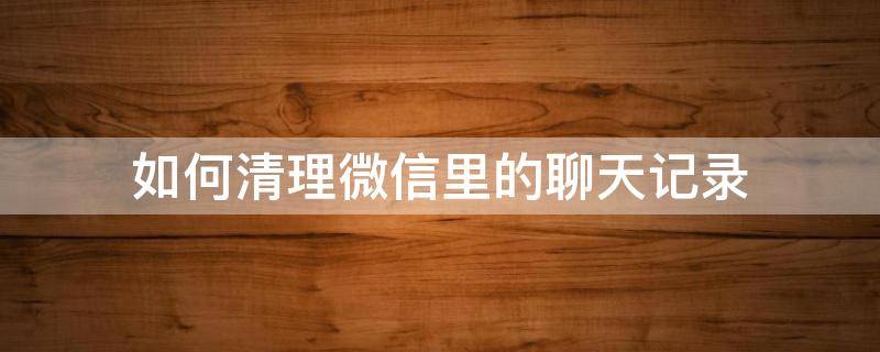 如何清理微信里的聊天记录 如何清理微信里的聊天记录苹果手机