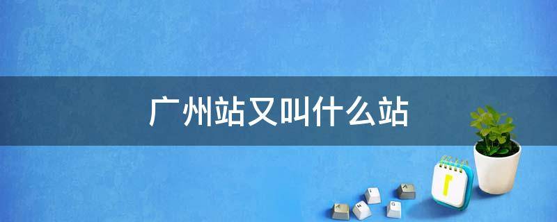 广州站又叫什么站 广州站指的是广州哪个站