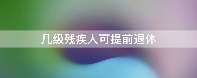 几级残疾人可提前退休（残疾人能提前几年退休）