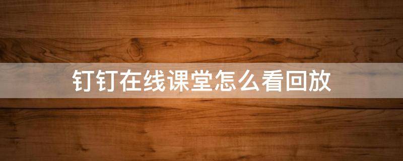 钉钉在线课堂怎么看回放（钉钉在线课堂怎么看回放学生）