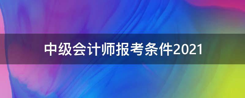 中级会计师报考条件2021 中级会计师报考条件2021最新规定