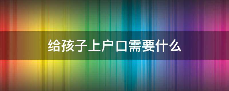 给孩子上户口需要什么（异地给孩子上户口需要什么）