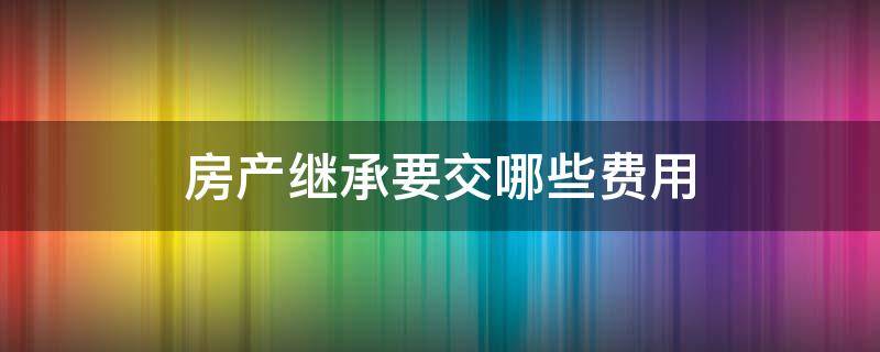 房产继承要交哪些费用 房产继承需要交费吗