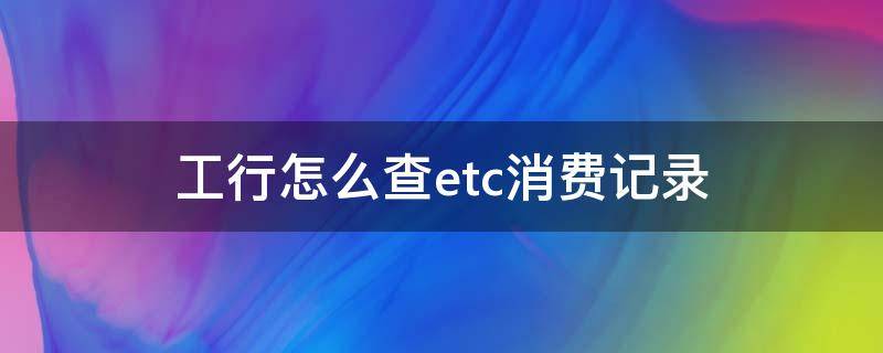 工行怎么查etc消费记录（工商银行绑定的etc怎么看消费明细）