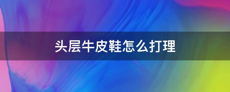 头层牛皮鞋怎么打理 头层牛皮鞋面怎么打理
