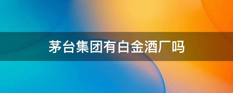 茅台集团有白金酒厂吗 茅台酒厂白金酒有限公司是不是茅台