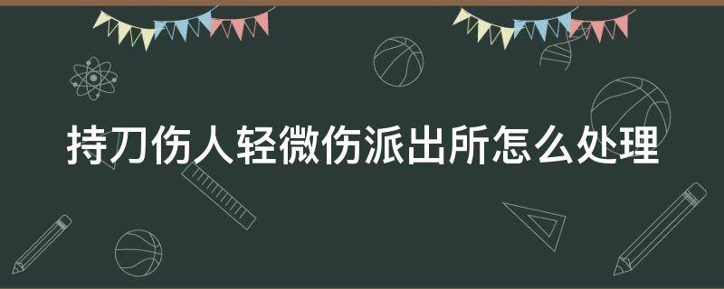 持刀伤人轻微伤派出所怎么处理（持刀伤人轻微伤派出所流程）