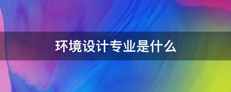 环境设计专业是什么（环境设计专业是什么学士）