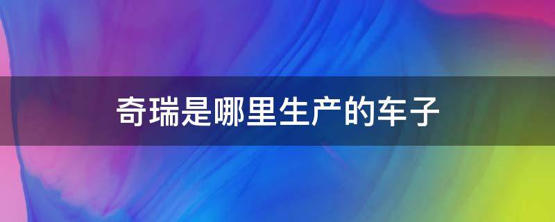 奇瑞是哪里生产的车子（奇瑞是哪里出产的）