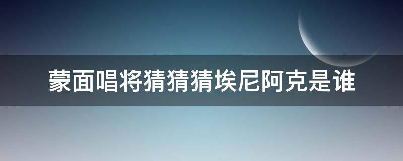 蒙面唱将猜猜猜埃尼阿克是谁 蒙面唱将猜猜猜第五季埃尼拉克是谁
