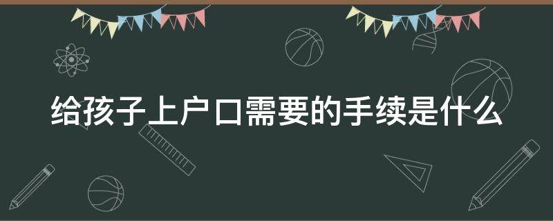 给孩子上户口需要的手续是什么 给孩子上户口需要的手续是什么呢