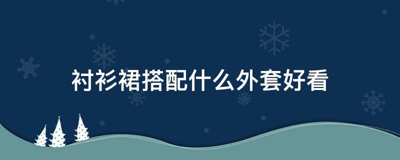 衬衫裙搭配什么外套好看（女衬衫搭配什么外套比较好）