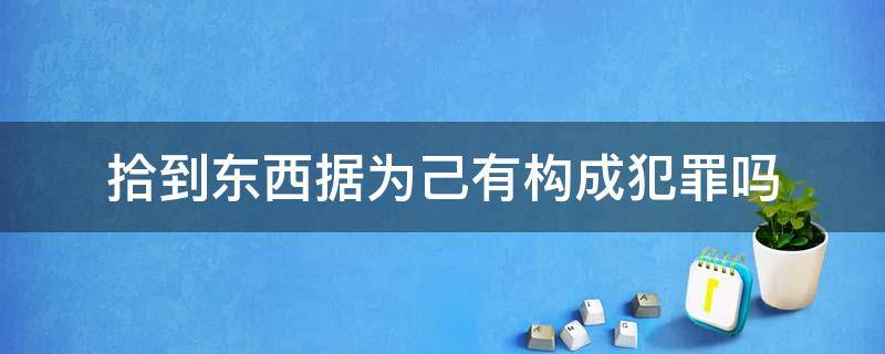 拾到东西据为己有构成犯罪吗（捡东西据为己有犯法吗）