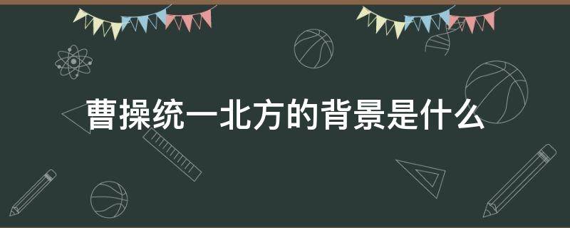 曹操统一北方的背景是什么 曹操统一北方的原因和意义