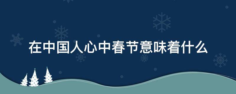 在中国人心中春节意味着什么（春节对每个中国人来说）