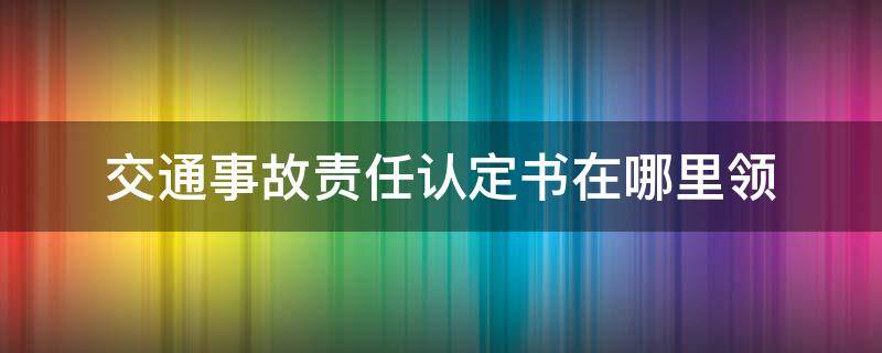 交通事故责任认定书在哪里领（交通事故责任认定书怎么拿到）